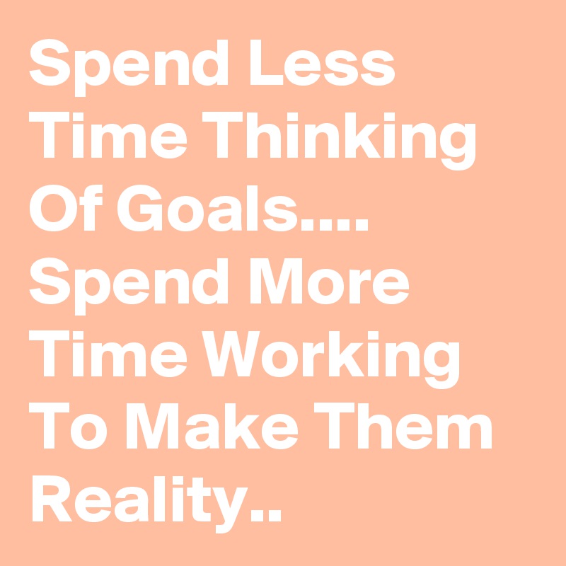 Spend Less Time Thinking Of Goals.... Spend More Time Working To Make Them Reality..