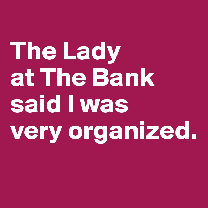 
The Lady 
at The Bank 
said I was 
very organized.
