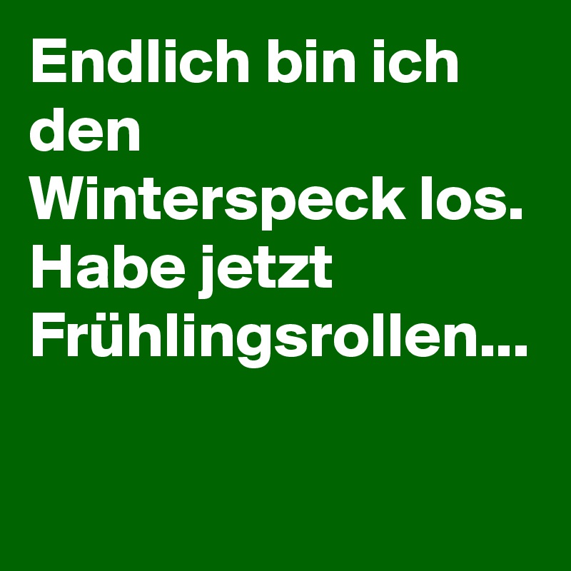 Endlich bin ich den Winterspeck los. Habe jetzt Frühlingsrollen...