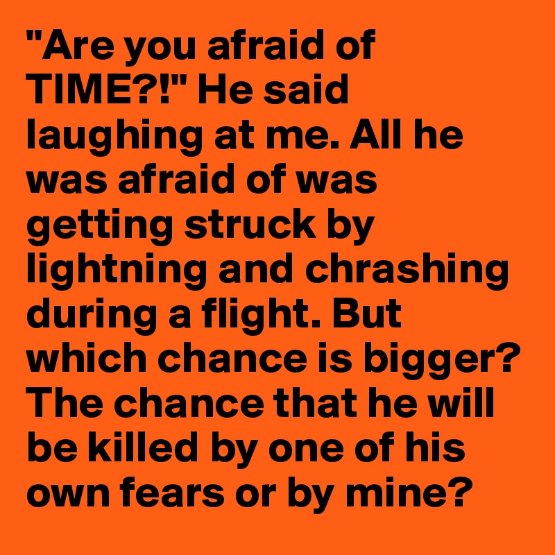 "Are you afraid of TIME?!" He said laughing at me. All he was afraid of was getting struck by lightning and chrashing during a flight. But which chance is bigger? The chance that he will be killed by one of his own fears or by mine?