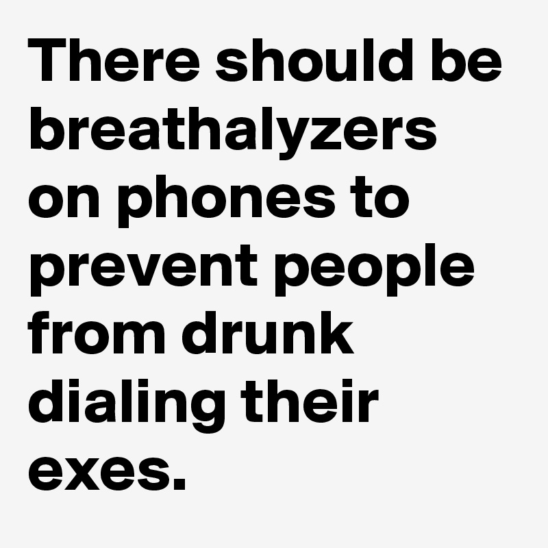 There should be breathalyzers on phones to prevent people from drunk dialing their exes.