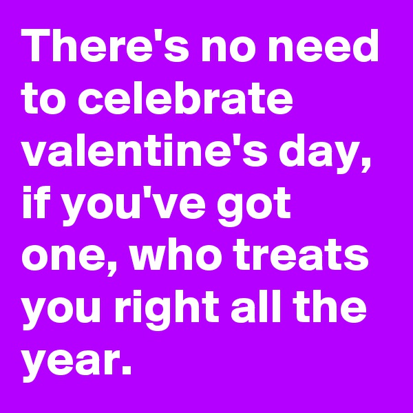 There's no need to celebrate valentine's day, if you've got one, who treats you right all the year.