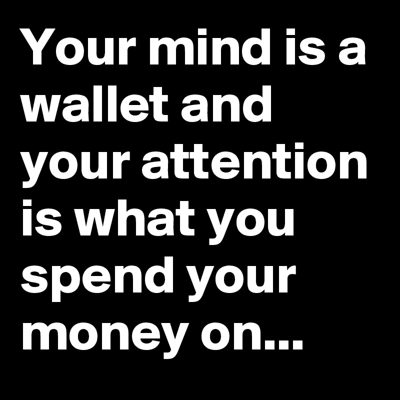 Your mind is a wallet and your attention is what you spend your money on...