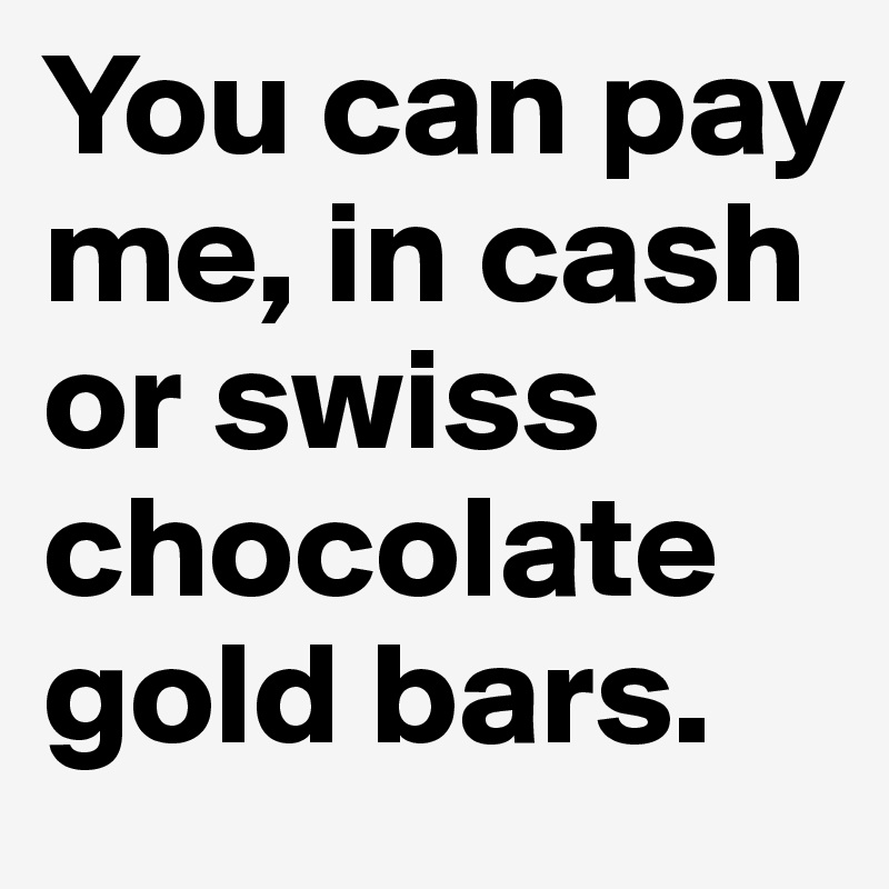 You can pay me, in cash or swiss chocolate gold bars.