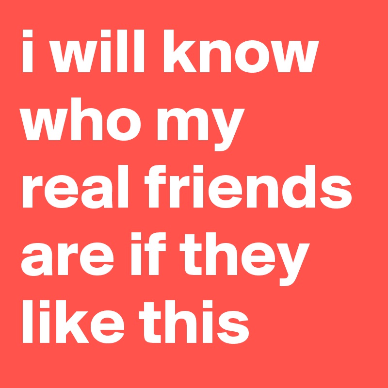i will know who my real friends are if they like this
