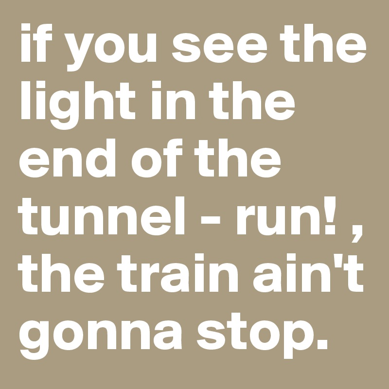 if you see the light in the end of the tunnel - run! , the train ain't gonna stop.                                
