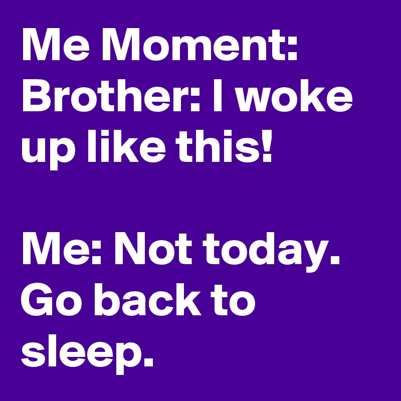 Me Moment:
Brother: I woke up like this! 

Me: Not today. Go back to sleep.