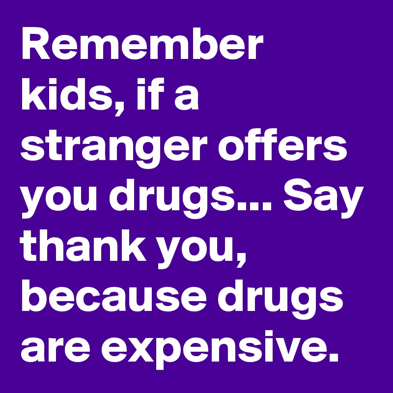 Remember kids, if a stranger offers you drugs... Say thank you, because drugs are expensive.