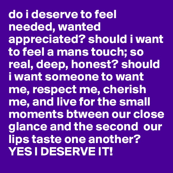 do i deserve to feel needed, wanted appreciated? should i want to feel a mans touch; so real, deep, honest? should i want someone to want me, respect me, cherish me, and live for the small moments btween our close glance and the second  our lips taste one another? YES I DESERVE IT!