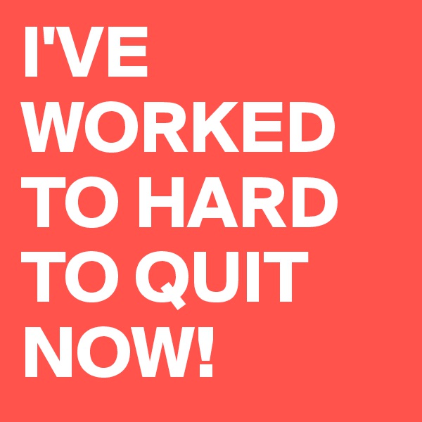 I'VE WORKED TO HARD TO QUIT NOW!