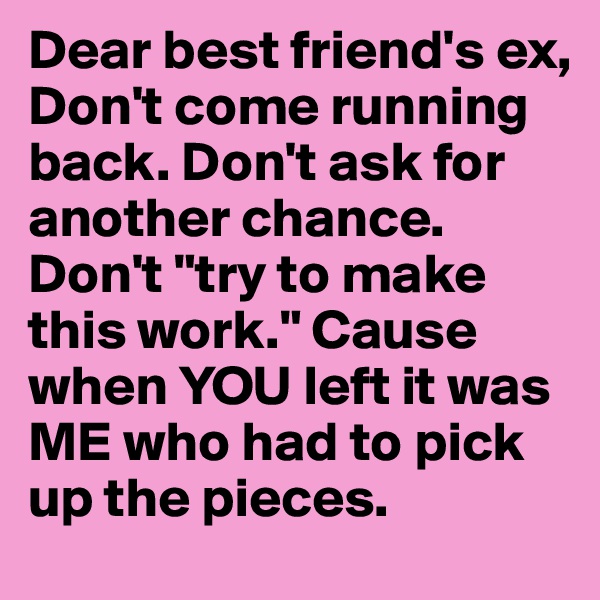 Dear best friend's ex, 
Don't come running back. Don't ask for another chance. Don't "try to make this work." Cause when YOU left it was ME who had to pick up the pieces.