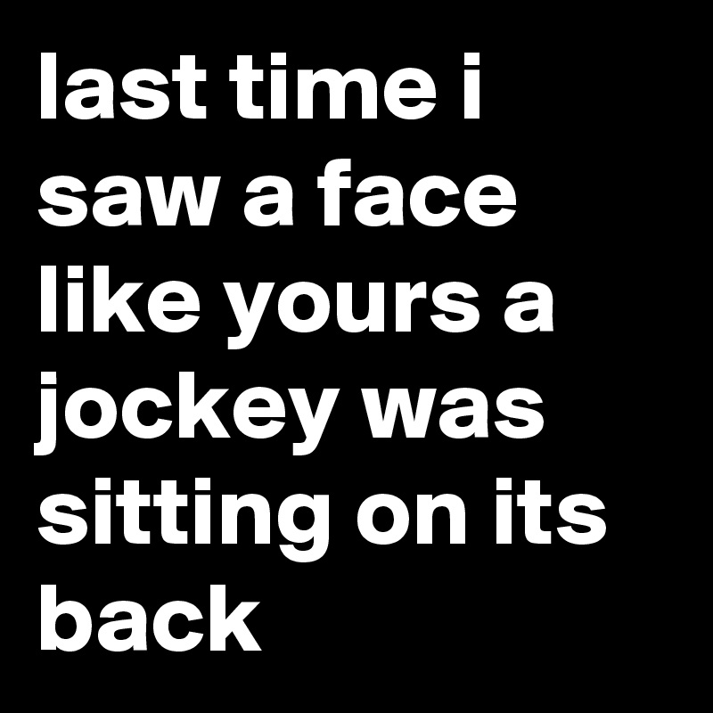 last time i saw a face like yours a jockey was sitting on its back
