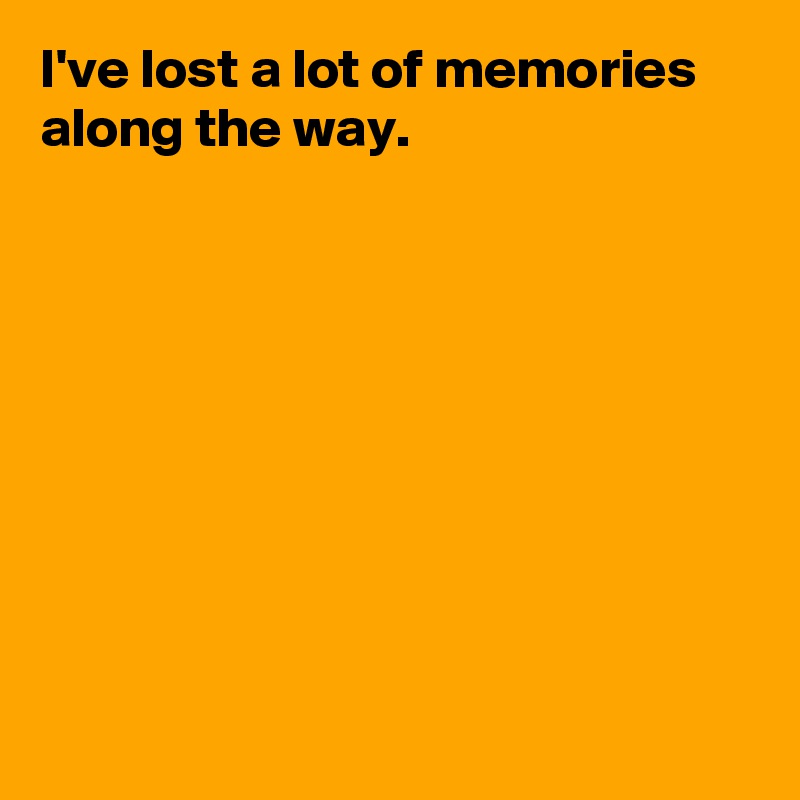 I've lost a lot of memories along the way.









