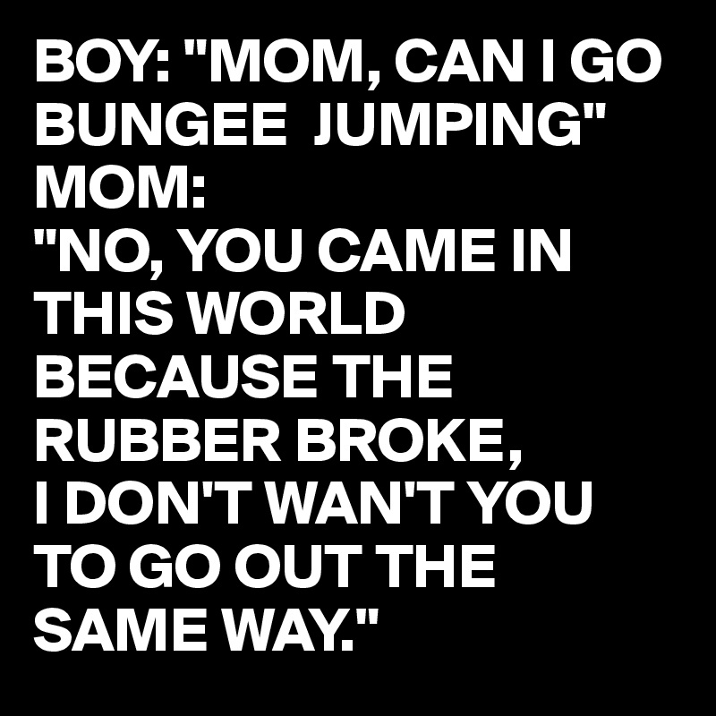 BOY: "MOM, CAN I GO BUNGEE  JUMPING"
MOM:
"NO, YOU CAME IN THIS WORLD BECAUSE THE RUBBER BROKE, 
I DON'T WAN'T YOU TO GO OUT THE SAME WAY."