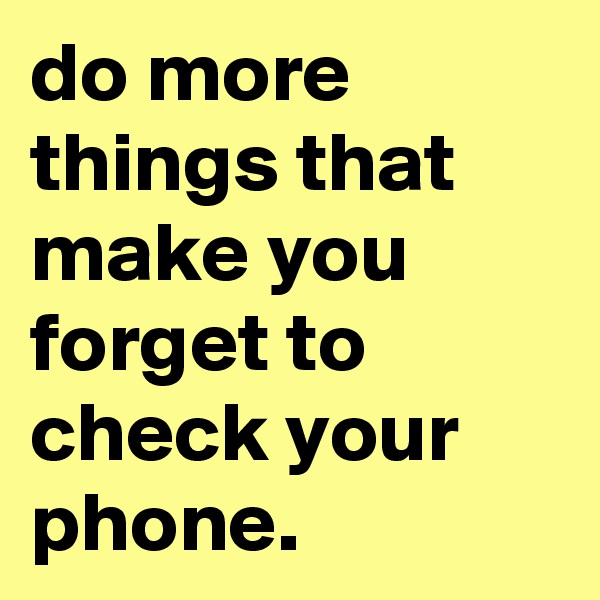 do more things that make you forget to check your phone.