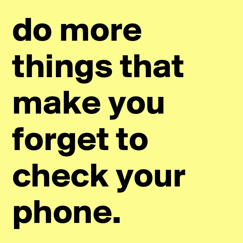do more things that make you forget to check your phone.