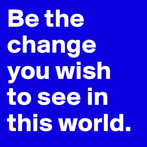 Be the change you wish to see in this world.