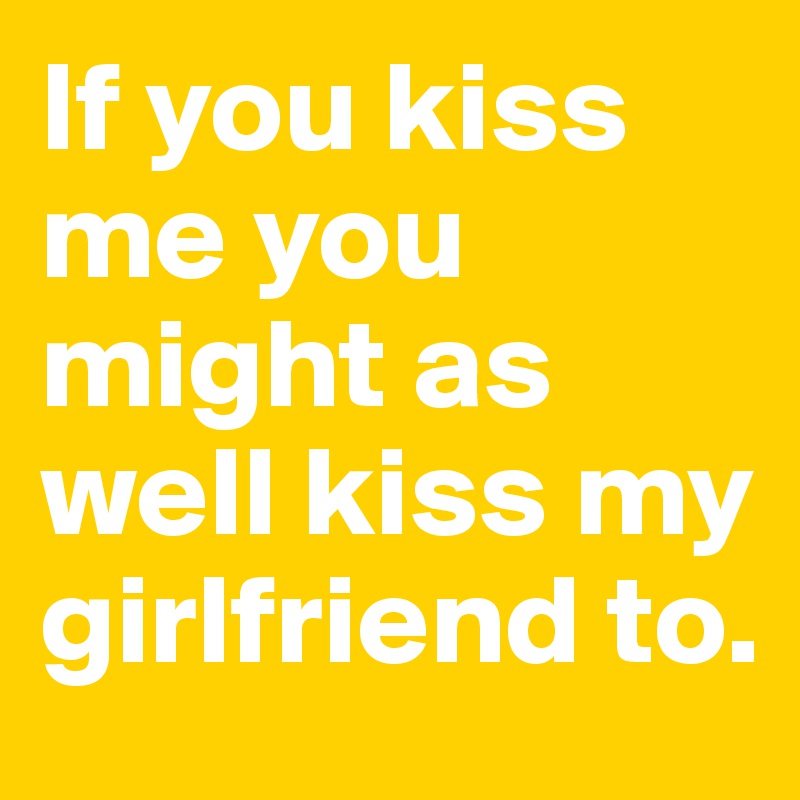 If you kiss me you might as well kiss my girlfriend to.