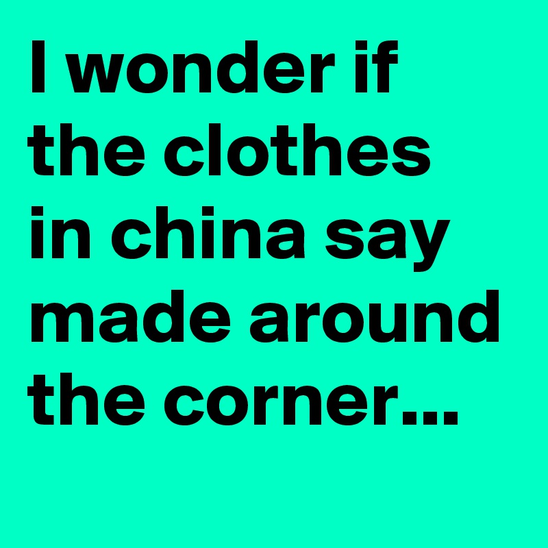 I wonder if the clothes in china say made around the corner...