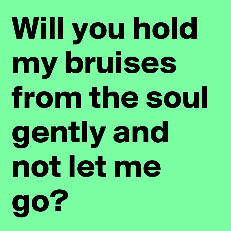 Will you hold my bruises from the soul gently and not let me go?