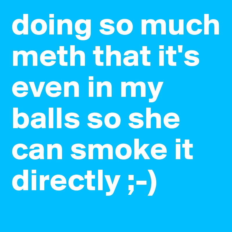 doing so much meth that it's even in my balls so she can smoke it directly ;-)