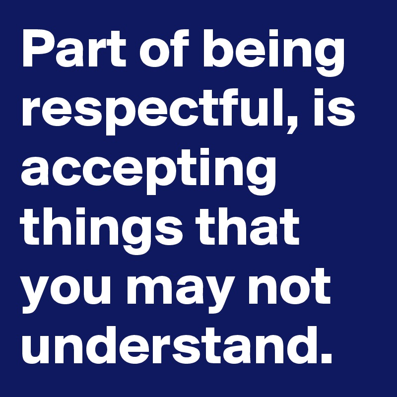 Part of being respectful, is accepting things that you may not understand.