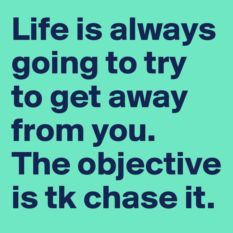 Life is always going to try to get away from you. The objective is tk chase it. 