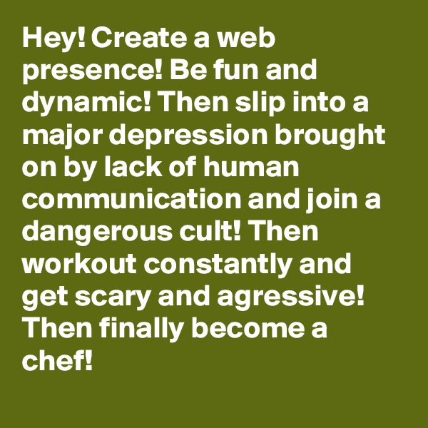 Hey! Create a web presence! Be fun and dynamic! Then slip into a major depression brought on by lack of human communication and join a dangerous cult! Then workout constantly and get scary and agressive! Then finally become a chef!