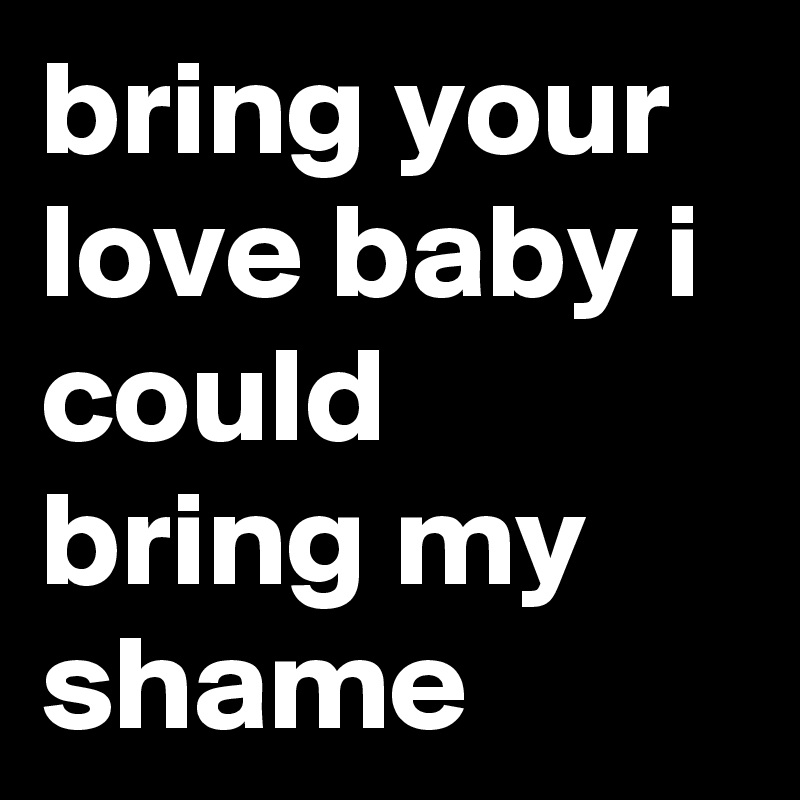 bring your love baby i could bring my shame 
