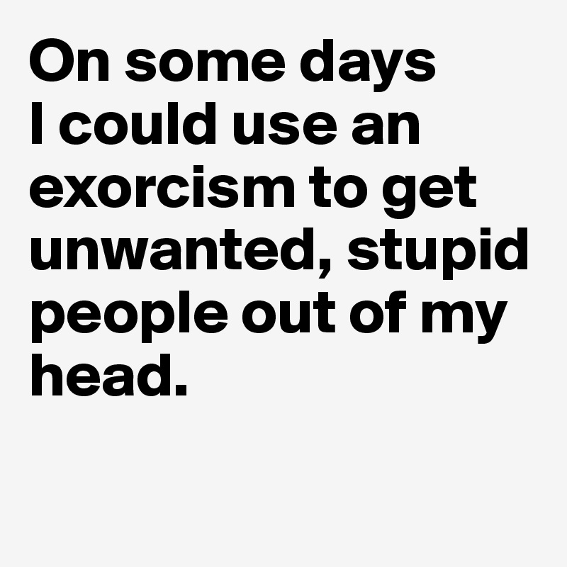On some days 
I could use an exorcism to get unwanted, stupid people out of my head.

