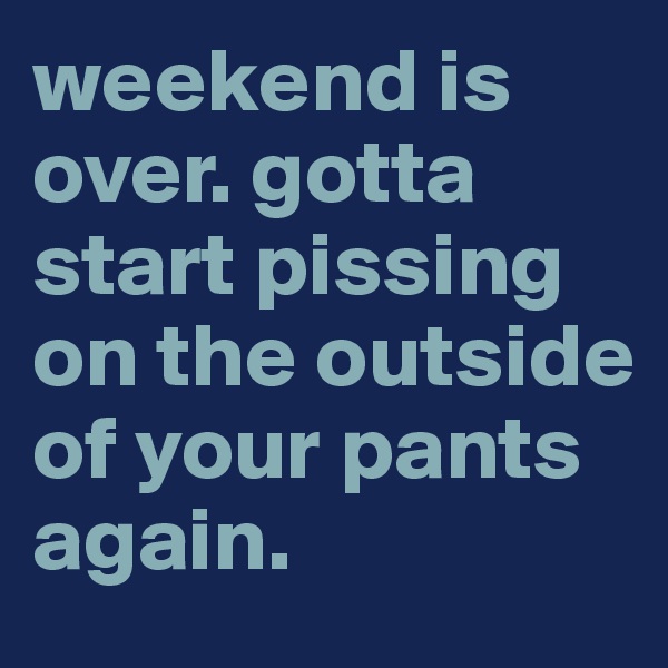 weekend is over. gotta start pissing on the outside of your pants again.