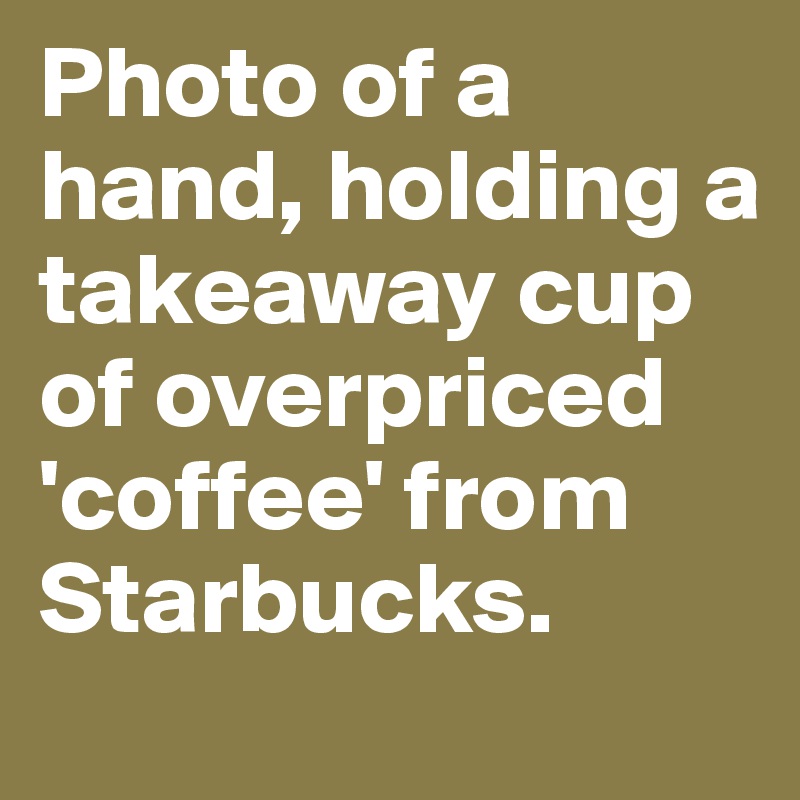 Photo of a hand, holding a takeaway cup of overpriced 'coffee' from Starbucks.