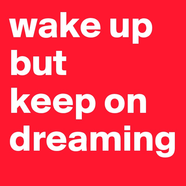 wake up
but
keep on dreaming