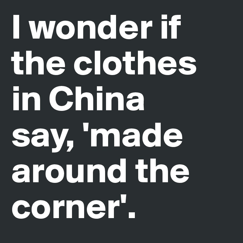 I wonder if the clothes in China 
say, 'made around the corner'.