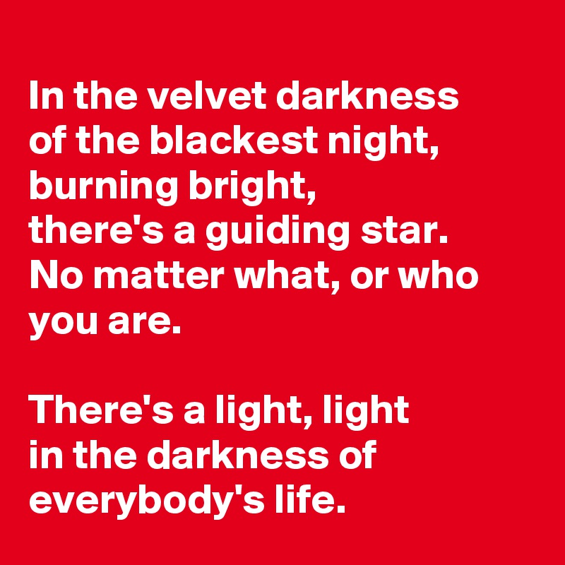 
In the velvet darkness 
of the blackest night, burning bright, 
there's a guiding star. 
No matter what, or who you are. 

There's a light, light 
in the darkness of everybody's life.