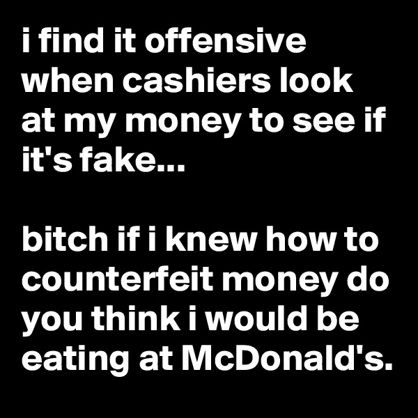 i find it offensive when cashiers look at my money to see if it's fake...

bitch if i knew how to counterfeit money do you think i would be eating at McDonald's.