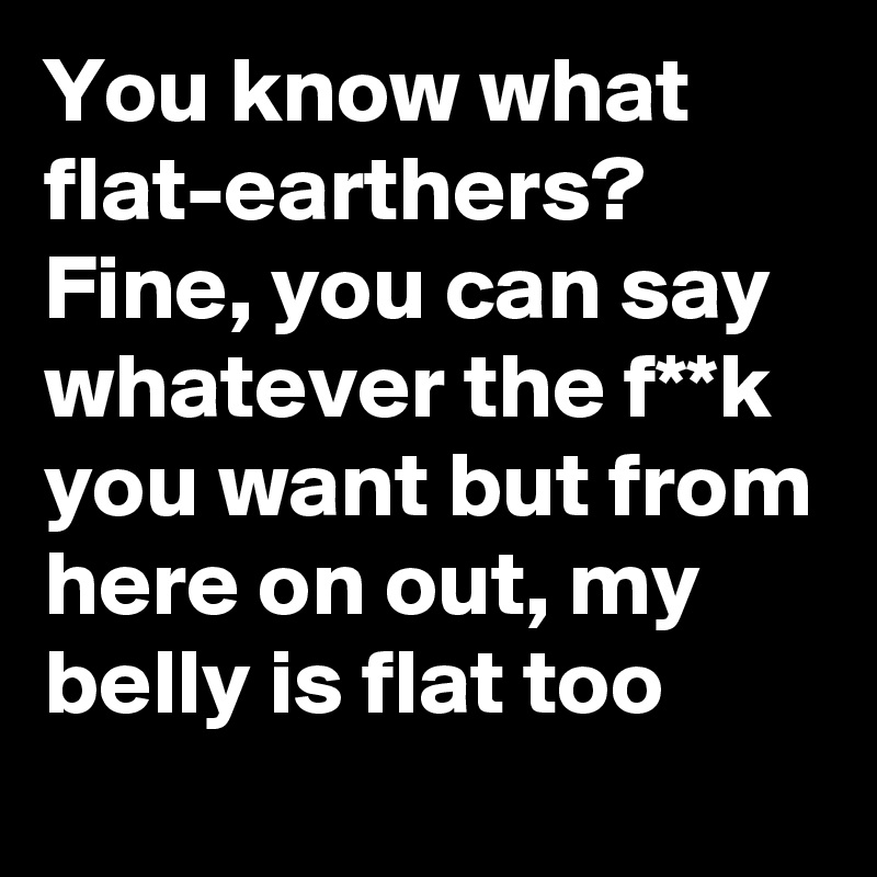 You know what flat-earthers? Fine, you can say whatever the f**k you want but from here on out, my belly is flat too