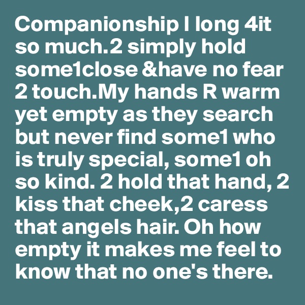 Companionship I long 4it so much.2 simply hold some1close &have no fear 2 touch.My hands R warm yet empty as they search but never find some1 who is truly special, some1 oh so kind. 2 hold that hand, 2 kiss that cheek,2 caress that angels hair. Oh how empty it makes me feel to know that no one's there. 