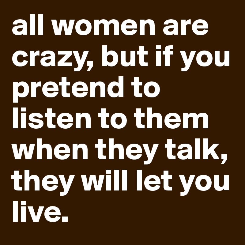 all women are crazy, but if you pretend to listen to them when they talk, they will let you live.