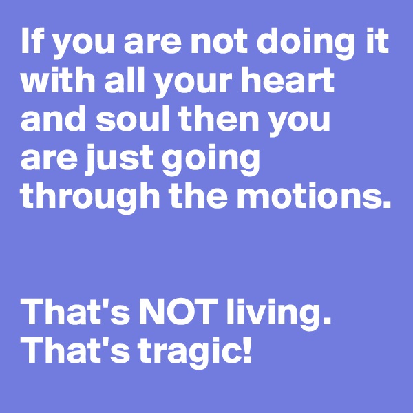 If you are not doing it with all your heart and soul then you are just going through the motions.


That's NOT living. 
That's tragic!