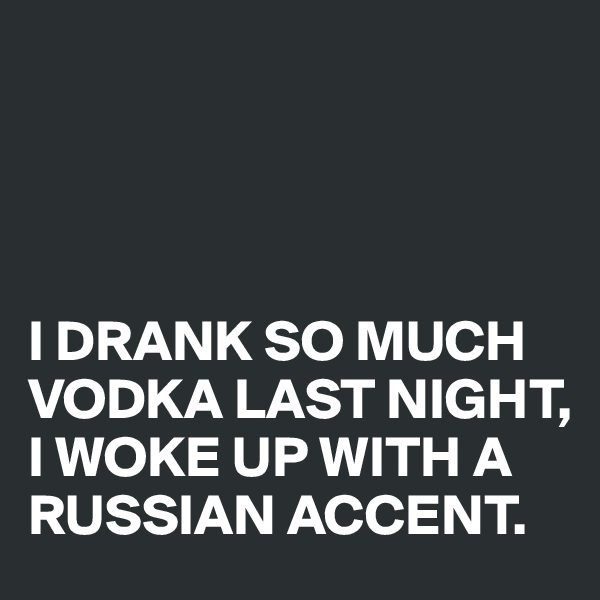 




I DRANK SO MUCH VODKA LAST NIGHT,
I WOKE UP WITH A RUSSIAN ACCENT.