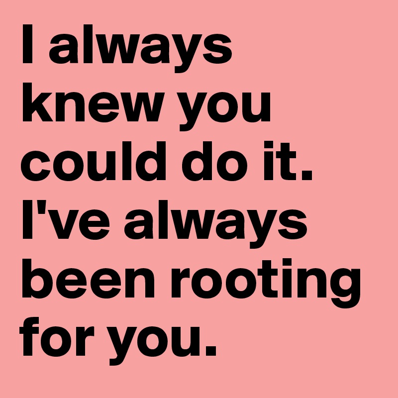 I always knew you could do it. I've always been rooting for you. 