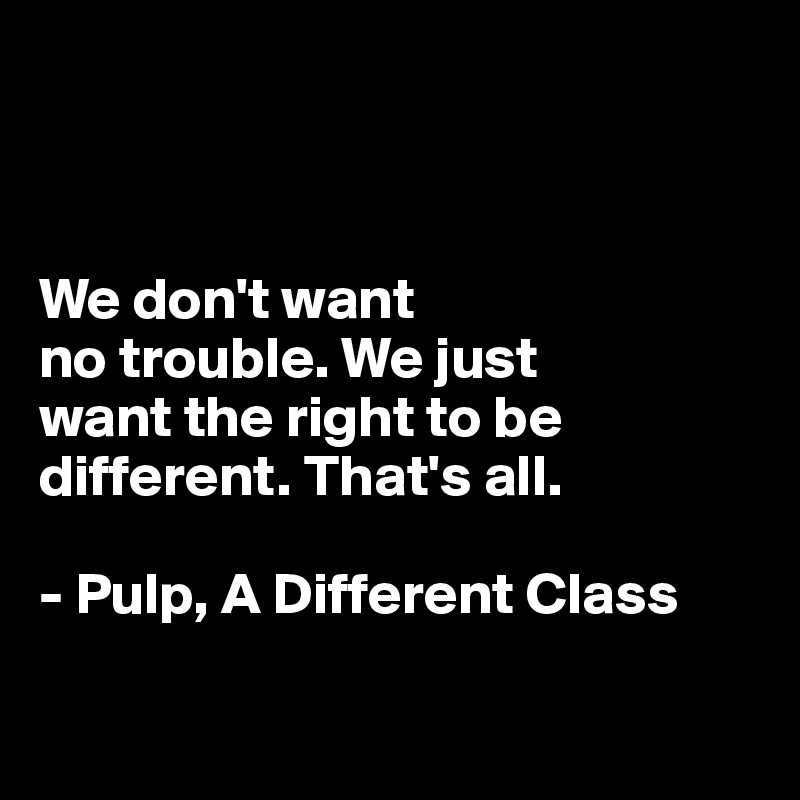 



We don't want 
no trouble. We just 
want the right to be different. That's all. 

- Pulp, A Different Class

