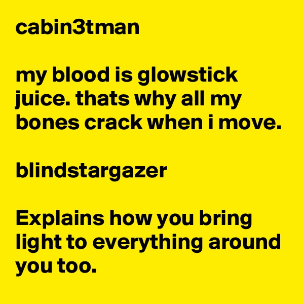 cabin3tman

my blood is glowstick juice. thats why all my bones crack when i move.

blindstargazer

Explains how you bring light to everything around you too.