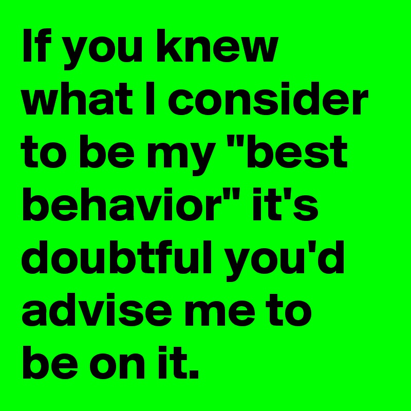 If you knew what I consider to be my "best behavior" it's doubtful you'd advise me to be on it.