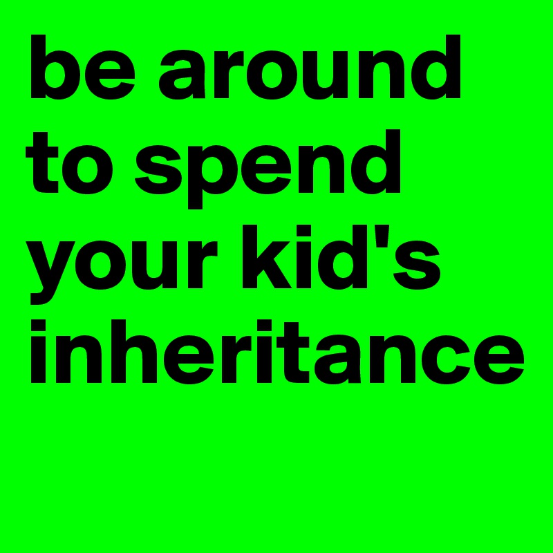be around to spend your kid's inheritance
