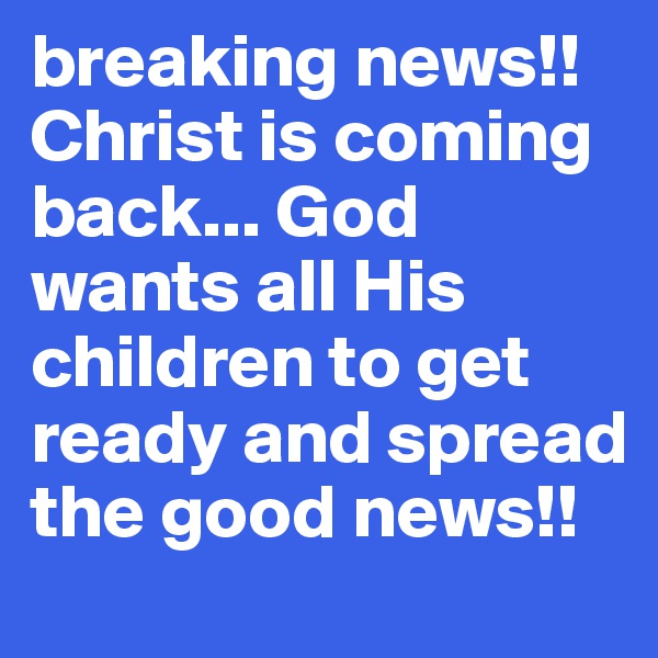 breaking news!! Christ is coming back... God wants all His children to get ready and spread the good news!! 