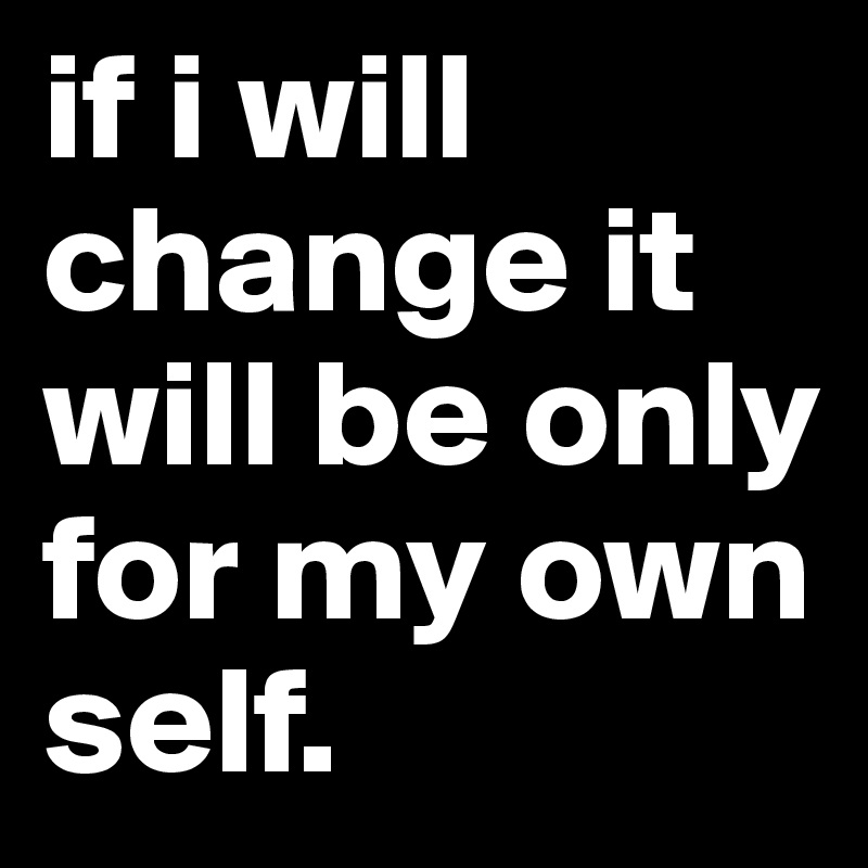 if i will change it will be only for my own self. 