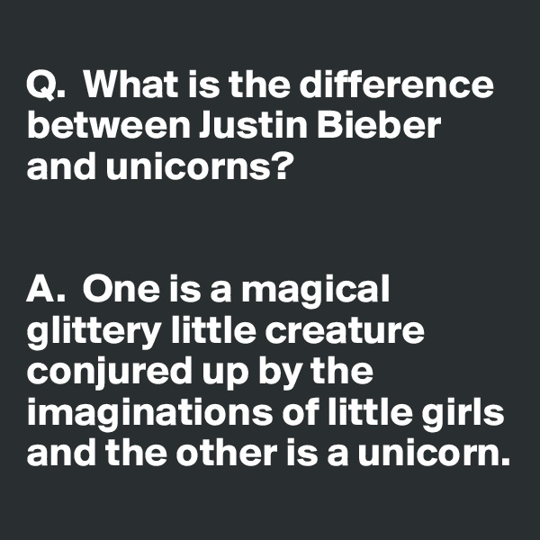 
Q.  What is the difference between Justin Bieber and unicorns? 


A.  One is a magical glittery little creature conjured up by the imaginations of little girls and the other is a unicorn. 