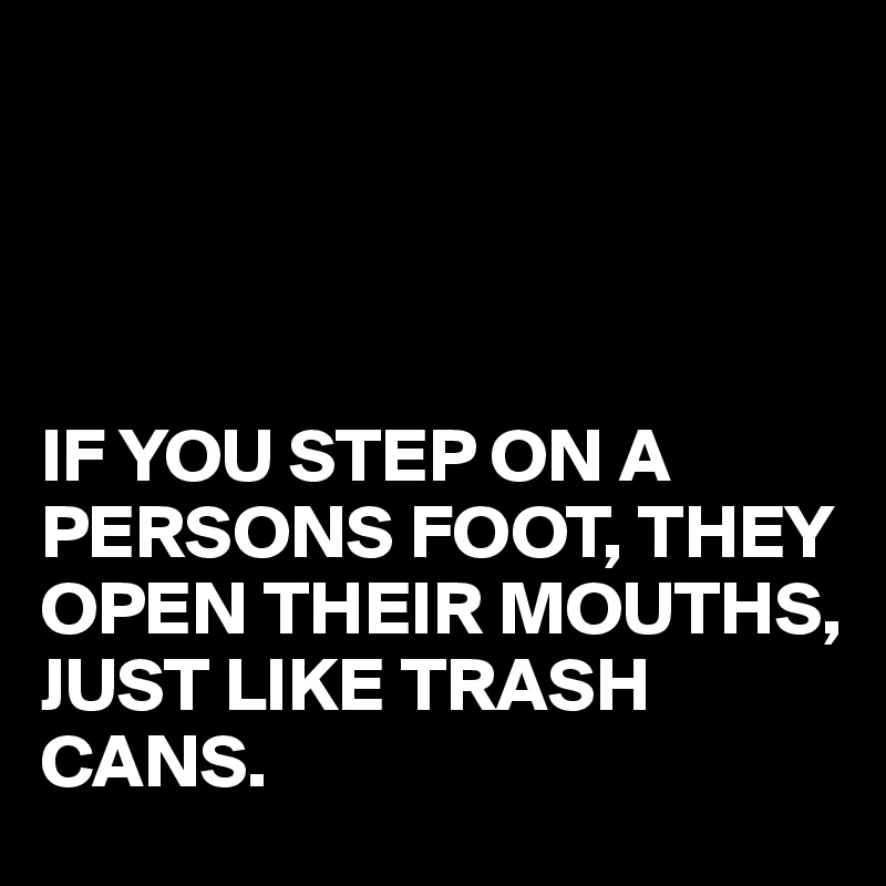 




IF YOU STEP ON A PERSONS FOOT, THEY OPEN THEIR MOUTHS,
JUST LIKE TRASH CANS.